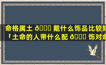 命格属土 🕊 戴什么饰品比较好「土命的人带什么配 🐒 饰对命格要好一些请专家讲解视频」